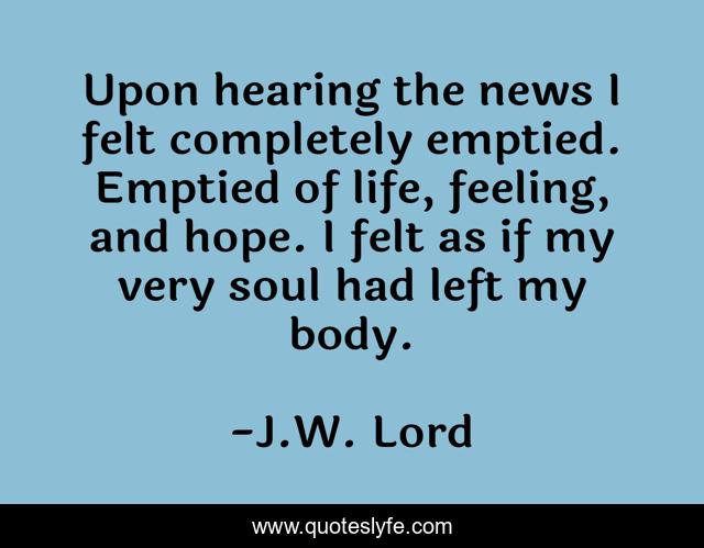 Upon hearing the news I felt completely emptied. Emptied of life, feeling, and hope. I felt as if my very soul had left my body.