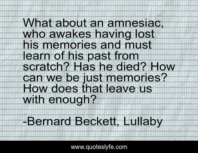 What about an amnesiac, who awakes having lost his memories and must learn of his past from scratch? Has he died? How can we be just memories? How does that leave us with enough?