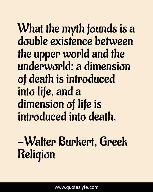What the myth founds is a double existence between the upper world and the underworld: a dimension of death is introduced into life, and a dimension of life is introduced into death.