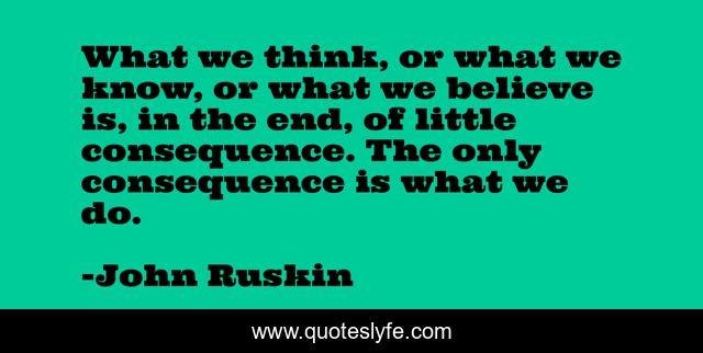 What we think, or what we know, or what we believe is, in the end, of little consequence. The only consequence is what we do.