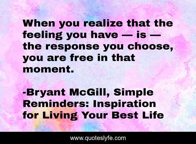 When you realize that the feeling you have — is — the response you choose, you are free in that moment.