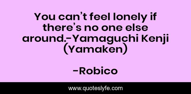 You can’t feel lonely if there’s no one else around.-Yamaguchi Kenji (Yamaken)