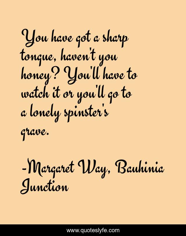 You have got a sharp tongue, haven't you honey? You'll have to watch it or you'll go to a lonely spinster's grave.