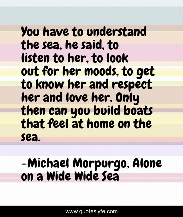 You have to understand the sea, he said, to listen to her, to look out for her moods, to get to know her and respect her and love her. Only then can you build boats that feel at home on the sea.