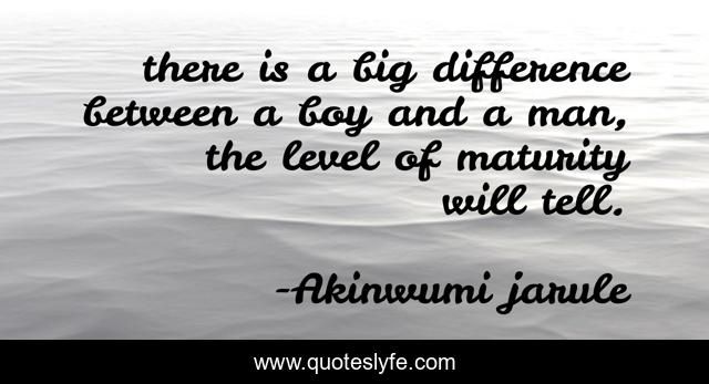 there is a big difference between a boy and a man, the level of maturity will tell.