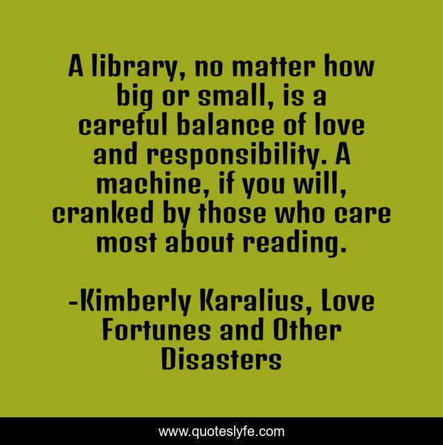 A library, no matter how big or small, is a careful balance of love and responsibility. A machine, if you will, cranked by those who care most about reading.