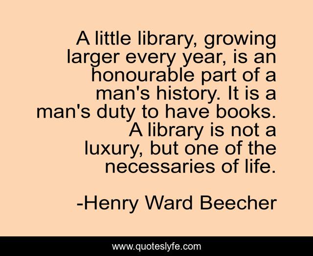A little library, growing larger every year, is an honourable part of a man's history. It is a man's duty to have books. A library is not a luxury, but one of the necessaries of life.