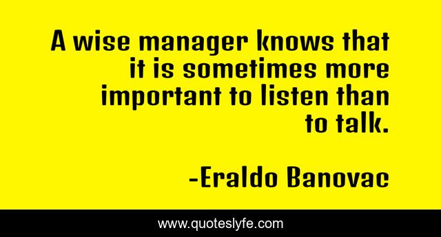 A wise manager knows that it is sometimes more important to listen than to talk.