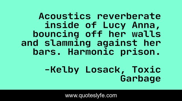 Acoustics reverberate inside of Lucy Anna, bouncing off her walls and slamming against her bars. Harmonic prison.