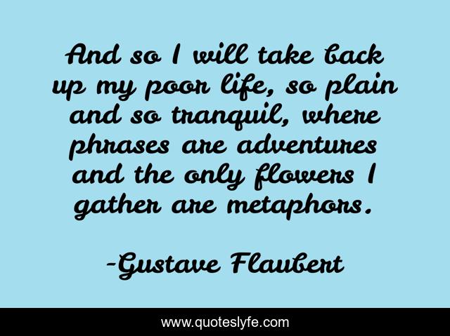 And so I will take back up my poor life, so plain and so tranquil, where phrases are adventures and the only flowers I gather are metaphors.