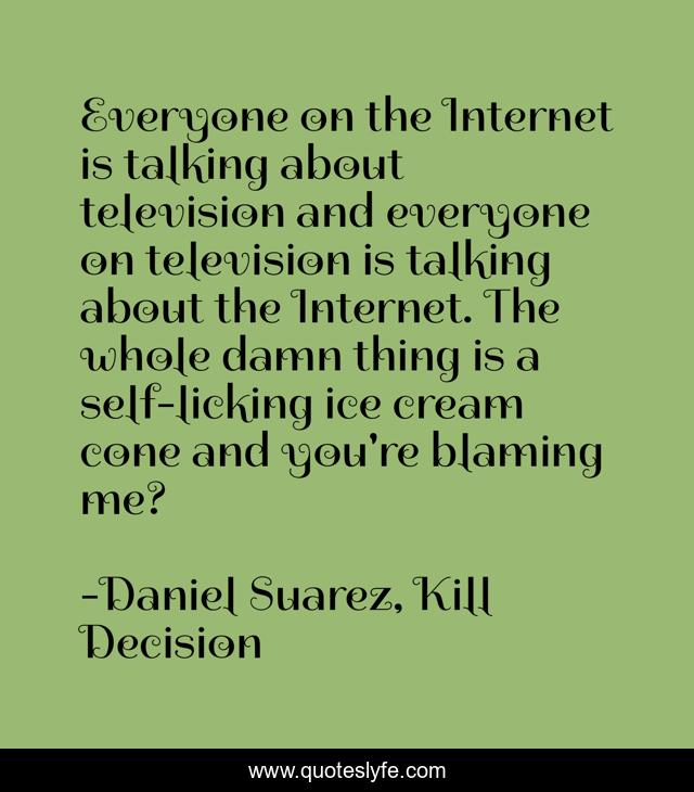 Everyone on the Internet is talking about television and everyone on television is talking about the Internet. The whole damn thing is a self-licking ice cream cone and you're blaming me?