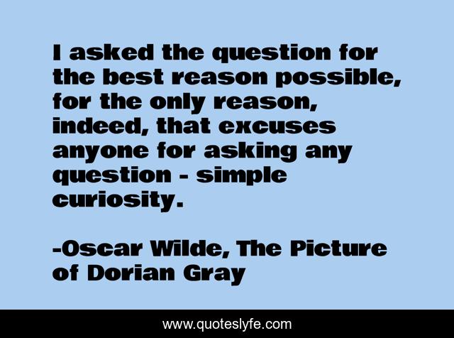 I asked the question for the best reason possible, for the only reason, indeed, that excuses anyone for asking any question - simple curiosity.