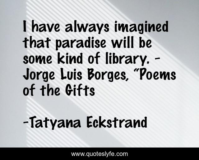 I have always imagined that paradise will be some kind of library. - Jorge Luis Borges, “Poems of the Gifts