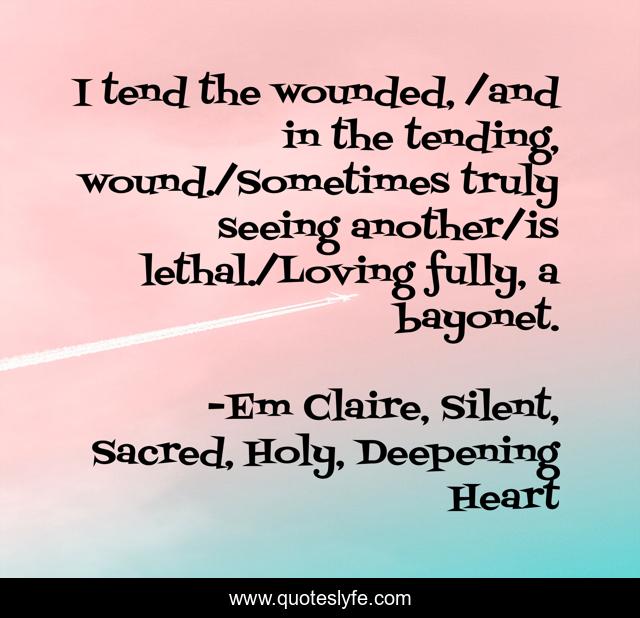 I tend the wounded, /and in the tending, wound./Sometimes truly seeing another/is lethal./Loving fully, a bayonet.
