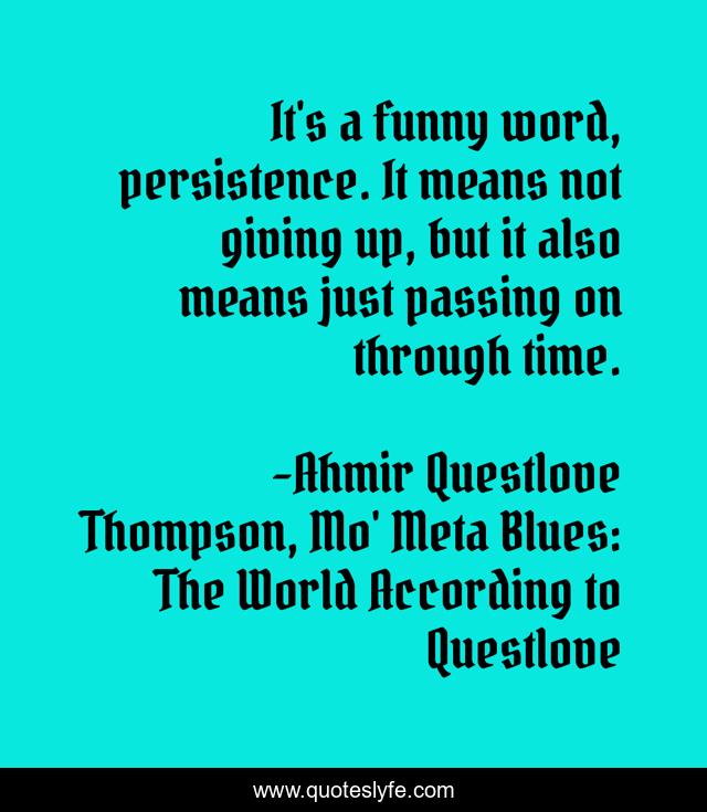 It's a funny word, persistence. It means not giving up, but it also means just passing on through time.