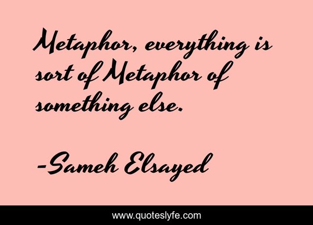 Metaphor, everything is sort of Metaphor of something else.