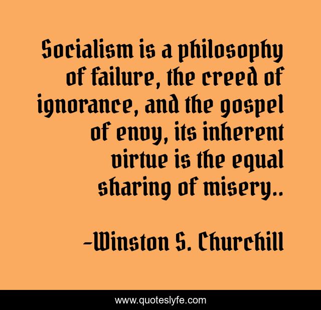 Socialism is a philosophy of failure, the creed of ignorance, and the gospel of envy, its inherent virtue is the equal sharing of misery..