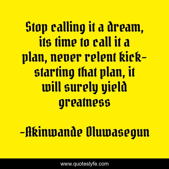 Stop calling it a dream, its time to call it a plan, never relent kick-starting that plan, it will surely yield greatness