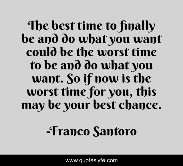 The best time to finally be and do what you want could be the worst time to be and do what you want. So if now is the worst time for you, this may be your best chance.