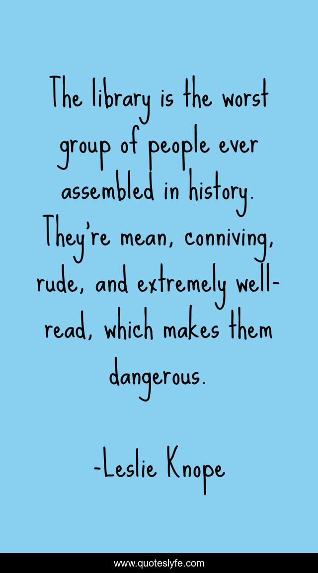 The library is the worst group of people ever assembled in history. They're mean, conniving, rude, and extremely well-read, which makes them dangerous.