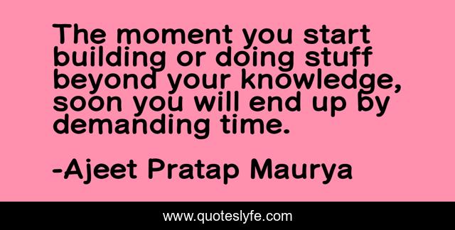 The moment you start building or doing stuff beyond your knowledge, soon you will end up by demanding time.