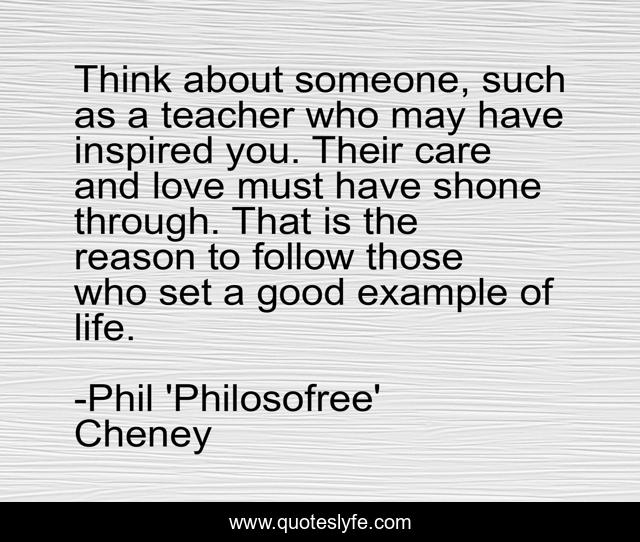 Think about someone, such as a teacher who may have inspired you. Their care and love must have shone through. That is the reason to follow those who set a good example of life.