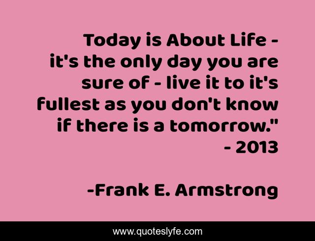 Today is About Life - it's the only day you are sure of - live it to it's fullest as you don't know if there is a tomorrow.