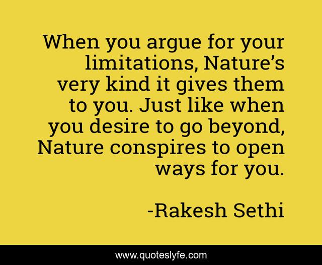 When you argue for your limitations, Nature’s very kind it gives them to you. Just like when you desire to go beyond, Nature conspires to open ways for you.