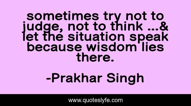 sometimes try not to judge, not to think ...& let the situation speak because wisdom lies there.