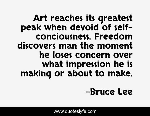 Art reaches its greatest peak when devoid of self-conciousness. Freedom discovers man the moment he loses concern over what impression he is making or about to make.