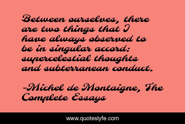 Between ourselves, there are two things that I have always observed to be in singular accord: supercelestial thoughts and subterranean conduct.