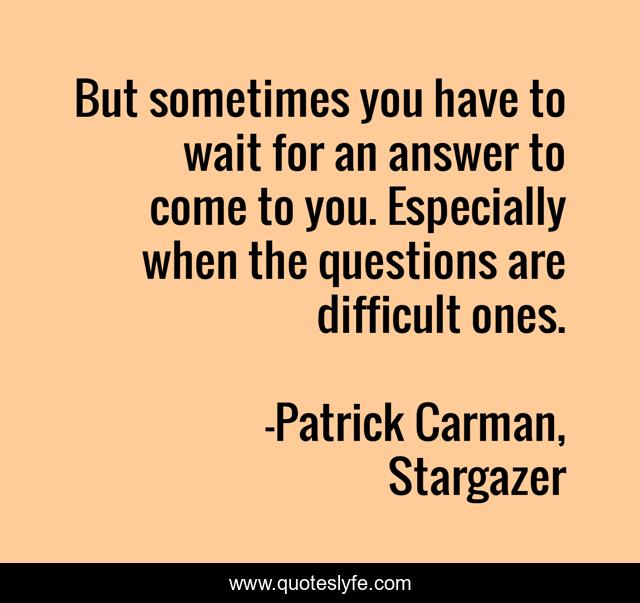 But sometimes you have to wait for an answer to come to you. Especially when the questions are difficult ones.