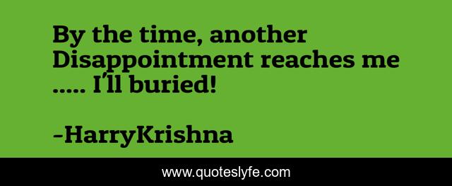 By the time, another Disappointment reaches me ..... I'll buried!