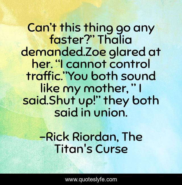 Can’t this thing go any faster?” Thalia demanded.Zoe glared at her. “I cannot control traffic.”You both sound like my mother, ” I said.Shut up!” they both said in union.