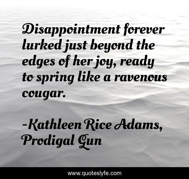 Disappointment forever lurked just beyond the edges of her joy, ready to spring like a ravenous cougar.