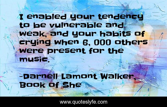 I enabled your tendency to be vulnerable and weak, and your habits of crying when 6, 000 others were present for the music.