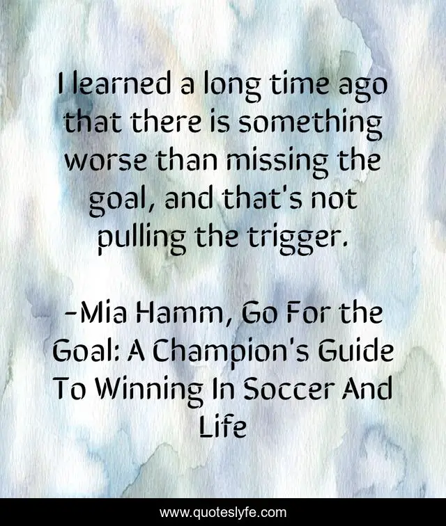 I learned a long time ago that there is something worse than missing the goal, and that's not pulling the trigger.