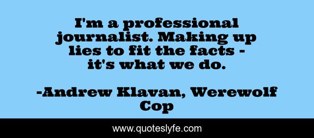 I'm a professional journalist. Making up lies to fit the facts - it's what we do.