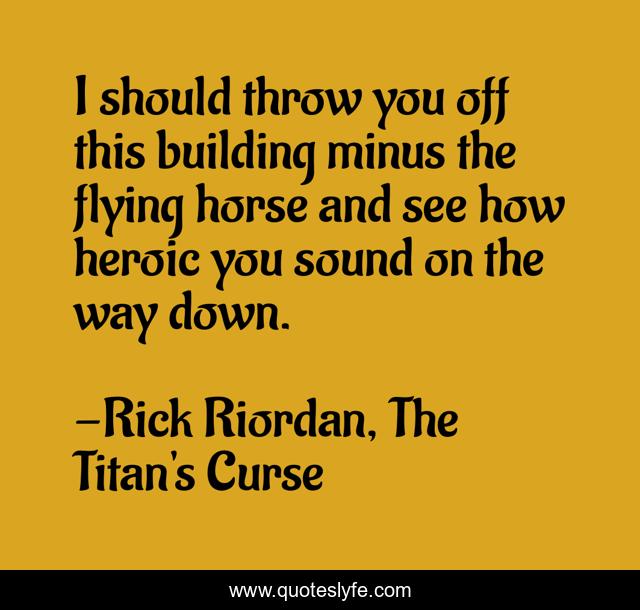I should throw you off this building minus the flying horse and see how heroic you sound on the way down.