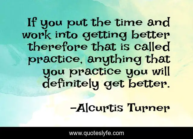 If you put the time and work into getting better therefore that is called practice, anything that you practice you will definitely get better.