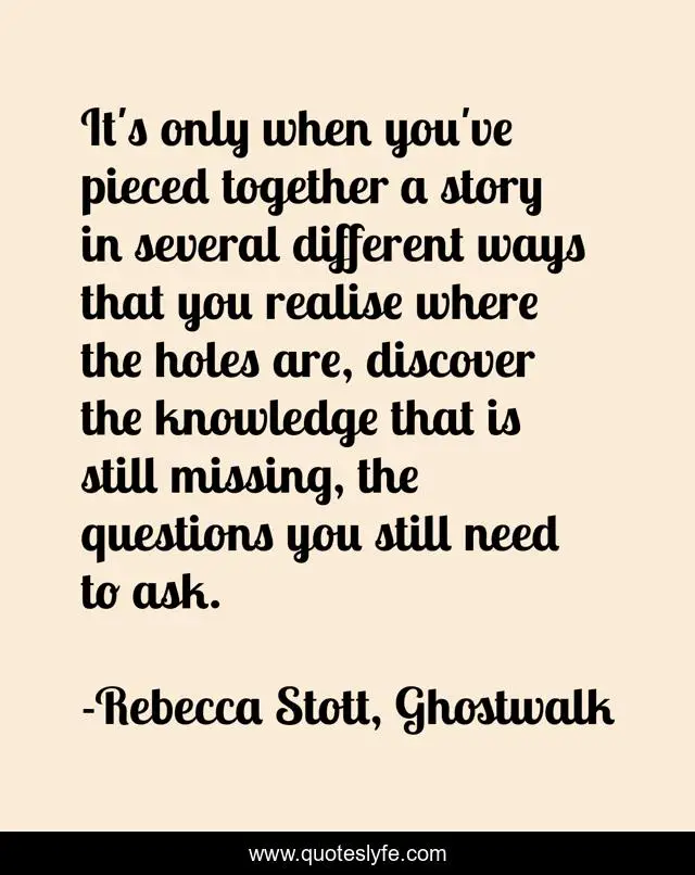 It's only when you've pieced together a story in several different ways that you realise where the holes are, discover the knowledge that is still missing, the questions you still need to ask.