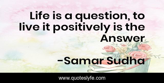 Life is a question, to live it positively is the Answer