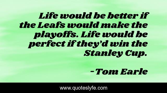 Life would be better if the Leafs would make the playoffs. Life would be perfect if they’d win the Stanley Cup.