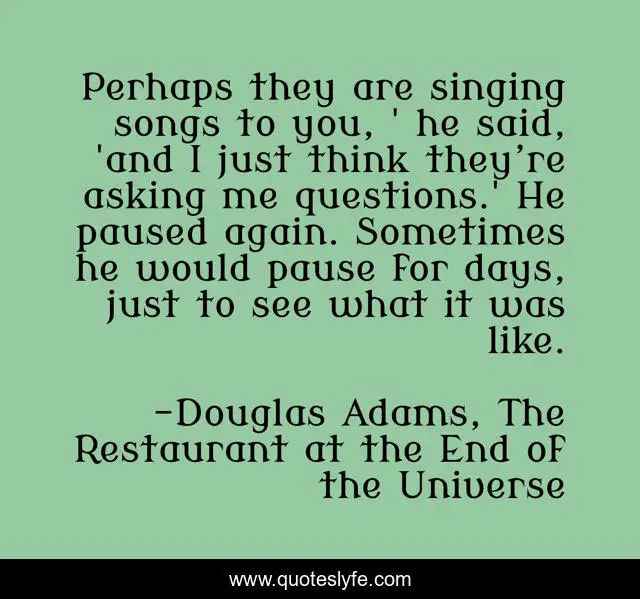Perhaps they are singing songs to you, ' he said, 'and I just think they’re asking me questions.' He paused again. Sometimes he would pause for days, just to see what it was like.