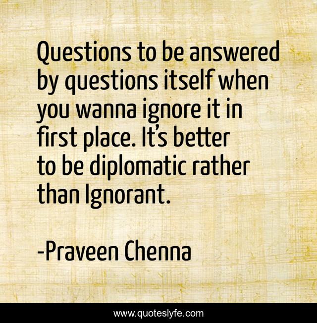 Questions to be answered by questions itself when you wanna ignore it in first place. It’s better to be diplomatic rather than Ignorant.