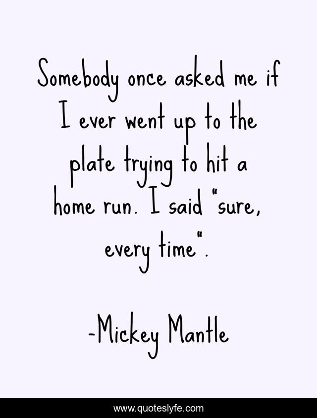 Somebody once asked me if I ever went up to the plate trying to hit a home run. I said 