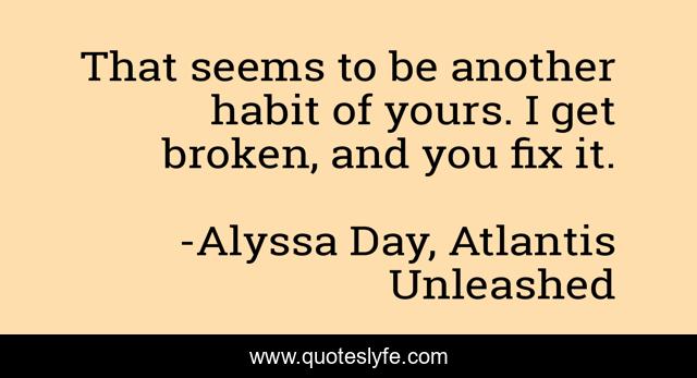 That seems to be another habit of yours. I get broken, and you fix it.