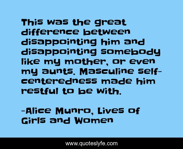 This was the great difference between disappointing him and disappointing somebody like my mother, or even my aunts. Masculine self-centeredness made him restful to be with.