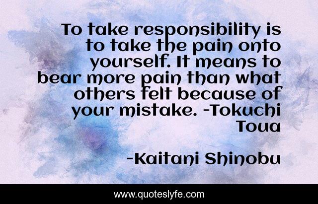 To take responsibility is to take the pain onto yourself. It means to bear more pain than what others felt because of your mistake. -Tokuchi Toua