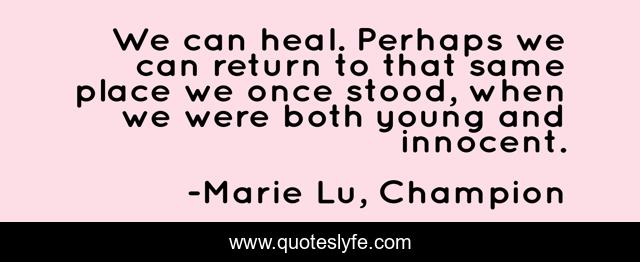 We can heal. Perhaps we can return to that same place we once stood, when we were both young and innocent.